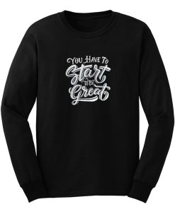 You Have To Start To Be Great Long Sleeve