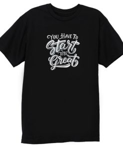 You Have To Start To Be Great T Shirt