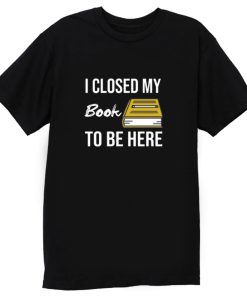 I Closed My Book To Be Here T Shirt