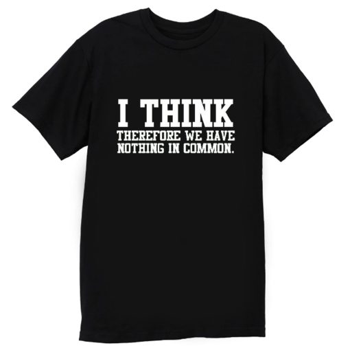 I Think Therefore We Have Nothing in Common T Shirt