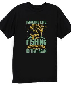 Imagine Life Without FISHING now slap yourself and never DO THAT AGAIN T Shirt