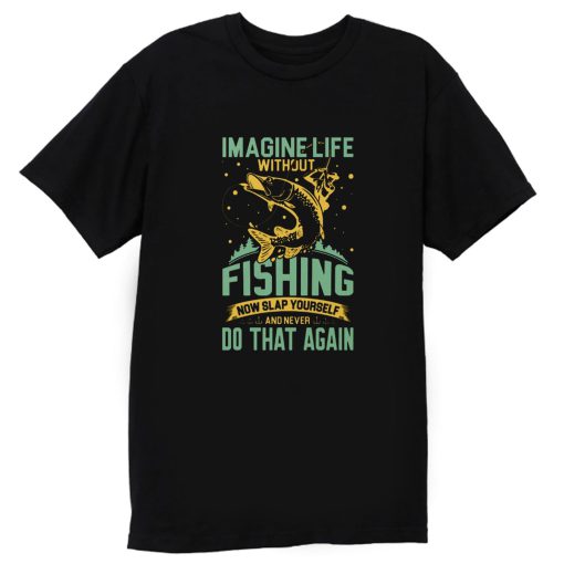 Imagine Life Without FISHING now slap yourself and never DO THAT AGAIN T Shirt