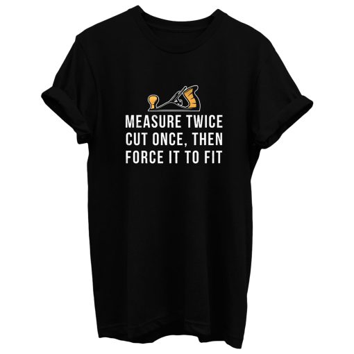 Measure Twice Cut Once Then Force it To Fit T Shirt