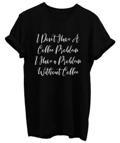 I Dont Have A Coffee Problem I Have A Problem Without Coffee T Shirt