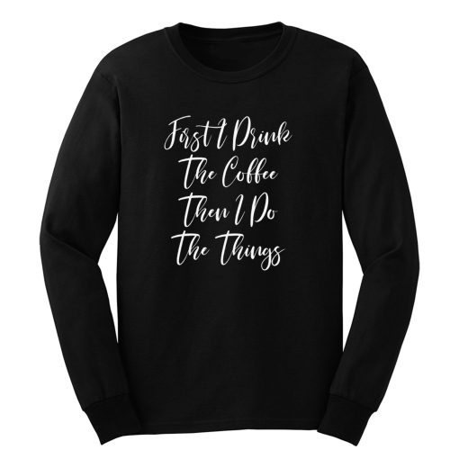 First I Drink The Coffee Then I Do The Things Long Sleeve