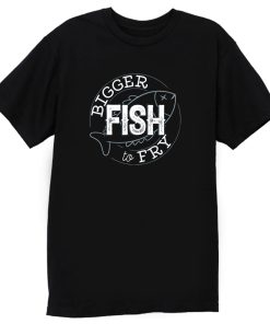 Bigger Fish To Fry T Shirt