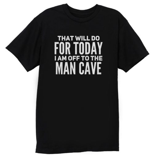 That Will Do For Today I Am Off To The Man Cave T Shirt